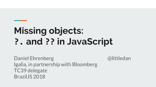 Missing objects:
?. and ?? in JavaScript
Daniel Ehrenberg @littledan
Igalia, in partnership with Bloomberg
TC39 delegate
BrazilJS 2018
 