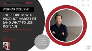 THE PROBLEM WITH
PRODUCT MARKET FIT
(AND WHAT TO USE
INSTEAD)
WEBINAR EXCLUSIVE
WITH DANIEL ELIZALDE - PRODUCT EXECUTIVE AND
ADVISOR
MODERATOR:
RAYVONNE CARTER
WEBINAR PRODUCTION MANAGER
PRODUCT MANAGEMENT TODAY
MAY 9, 2023
12:30 PM PT,
3:30 PM ET,
8:30 PM GMT
 