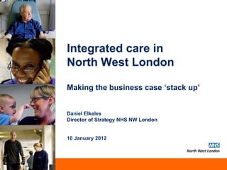 Integrated care in
North West London

Making the business case ‘stack up’


Daniel Elkeles
Director of Strategy NHS NW London


10 January 2012




                                     Serving the North West London Cluster
 