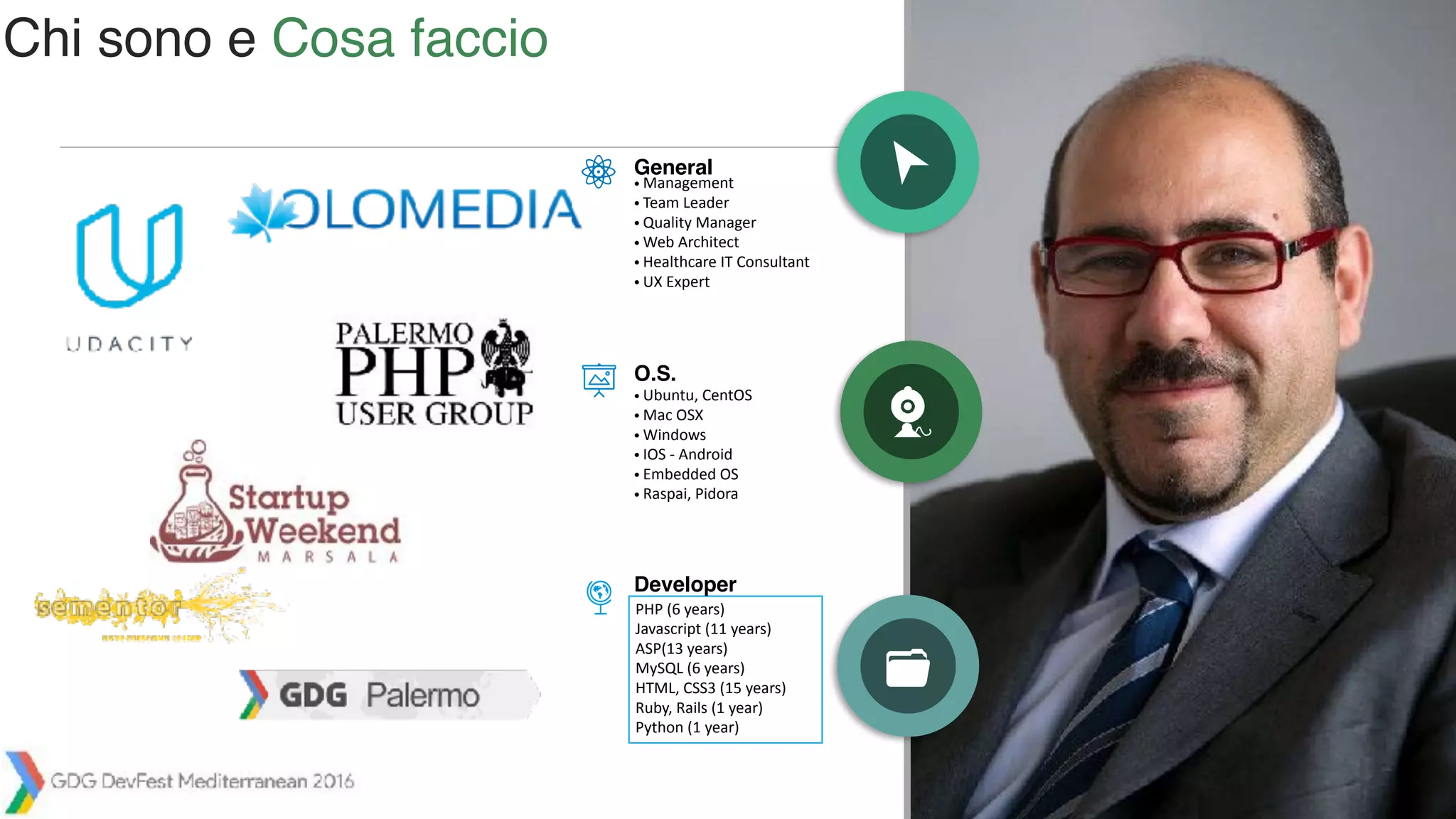 /392
• Management
• Team Leader
• Quality Manager
• Web Architect
• Healthcare IT Consultant
• UX Expert
General
O.S.
PHP (6 years)
Javascript (11 years)
ASP(13 years)
MySQL (6 years)
HTML, CSS3 (15 years)
Ruby, Rails (1 year)
Python (1 year)
Developer
• Ubuntu, CentOS
• Mac OSX
• Windows
• IOS - Android
• Embedded OS
• Raspai, Pidora
Chi sono e Cosa faccio
 