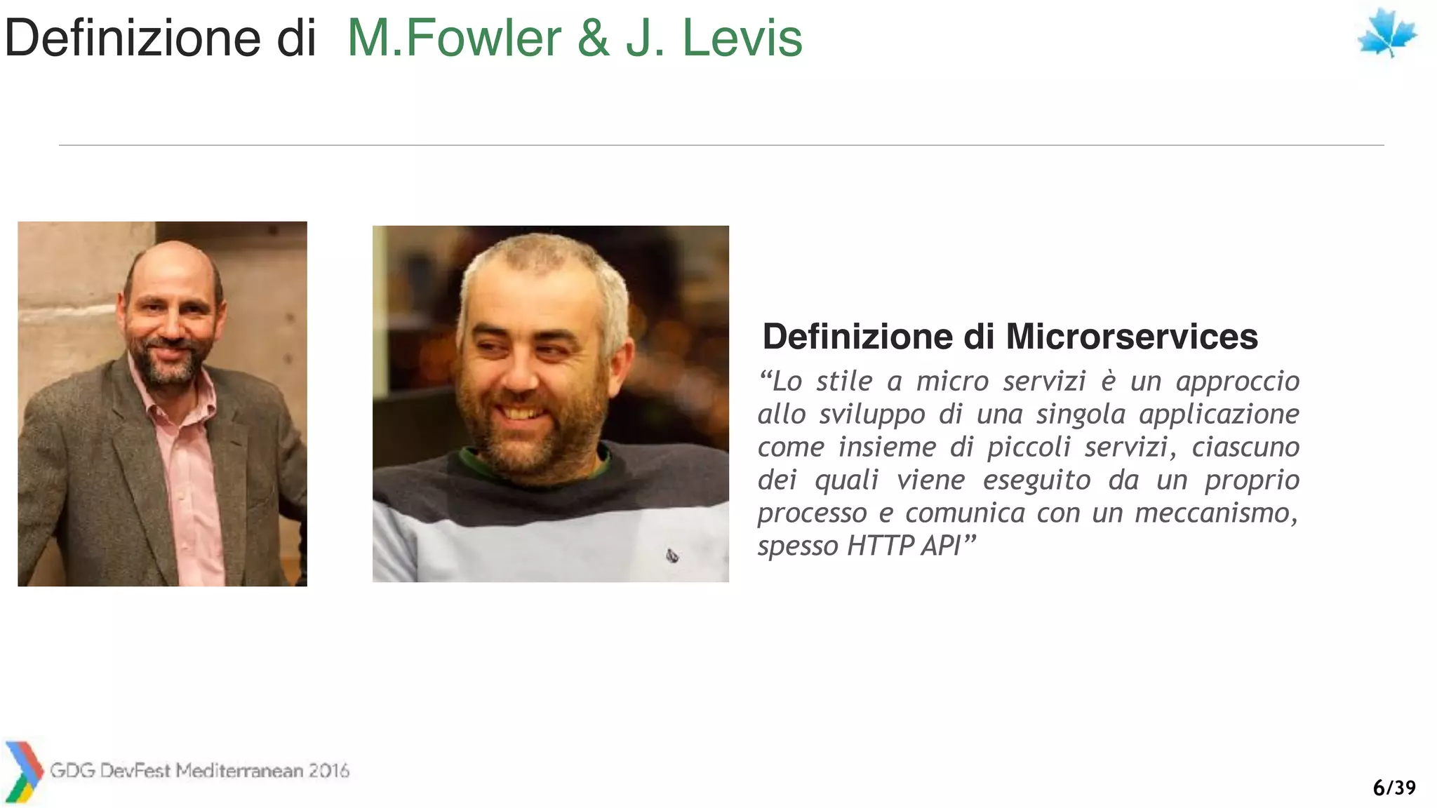 /39
Definizione di Microrservices
“Lo stile a micro servizi è un approccio
allo sviluppo di una singola applicazione
come insieme di piccoli servizi, ciascuno
dei quali viene eseguito da un proprio
processo e comunica con un meccanismo,
spesso HTTP API”
Definizione di M.Fowler & J. Levis
6
 