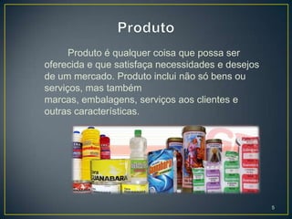 Produto é qualquer coisa que possa ser
oferecida e que satisfaça necessidades e desejos
de um mercado. Produto inclui não só bens ou
serviços, mas também
marcas, embalagens, serviços aos clientes e
outras características.




                                                   5
 