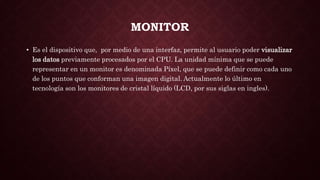 MONITOR
• Es el dispositivo que, por medio de una interfaz, permite al usuario poder visualizar
los datos previamente procesados por el CPU. La unidad mínima que se puede
representar en un monitor es denominada Píxel, que se puede definir como cada uno
de los puntos que conforman una imagen digital. Actualmente lo último en
tecnología son los monitores de cristal líquido (LCD, por sus siglas en ingles).
 