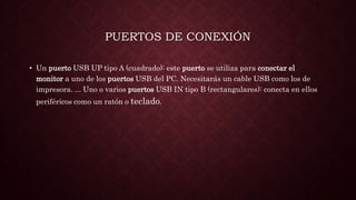 PUERTOS DE CONEXIÓN
• Un puerto USB UP tipo A (cuadrado): este puerto se utiliza para conectar el
monitor a uno de los puertos USB del PC. Necesitarás un cable USB como los de
impresora. ... Uno o varios puertos USB IN tipo B (rectangulares): conecta en ellos
periféricos como un ratón o teclado.
 