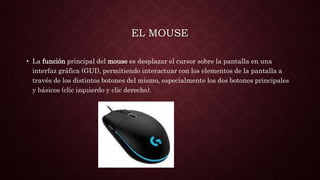 EL MOUSE
• La función principal del mouse es desplazar el cursor sobre la pantalla en una
interfaz gráfica (GUI), permitiendo interactuar con los elementos de la pantalla a
través de los distintos botones del mismo, especialmente los dos botones principales
y básicos (clic izquierdo y clic derecho).
 