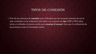 TIPOS DE CONEXIÓN
• Uno de los sistemas de conexión más utilizados por los usuarios además de ser el
más económico es la utilización del cable y su conector de tipo USB y PS/2 (años
atrás se utilizaba el puerto serial para conectar el mouse) claro que la utilización de
mecanismos como la tecnología óptica
 