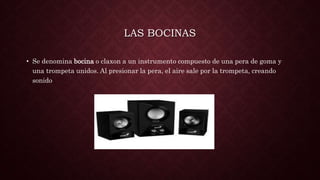 LAS BOCINAS
• Se denomina bocina o claxon a un instrumento compuesto de una pera de goma y
una trompeta unidos. Al presionar la pera, el aire sale por la trompeta, creando
sonido
 
