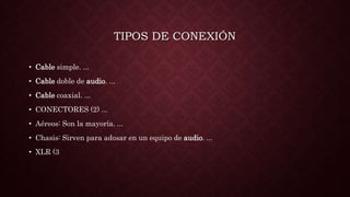 TIPOS DE CONEXIÓN
• Cable simple. ...
• Cable doble de audio. ...
• Cable coaxial. ...
• CONECTORES (2) ...
• Aéreos: Son la mayoría. ...
• Chasis: Sirven para adosar en un equipo de audio. ...
• XLR (3
 