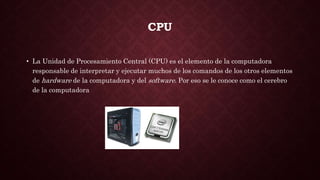 CPU
• La Unidad de Procesamiento Central (CPU) es el elemento de la computadora
responsable de interpretar y ejecutar muchos de los comandos de los otros elementos
de hardware de la computadora y del software. Por eso se le conoce como el cerebro
de la computadora
 