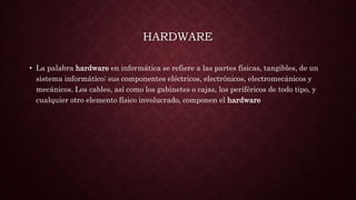 HARDWARE
• La palabra hardware en informática se refiere a las partes físicas, tangibles, de un
sistema informático; sus componentes eléctricos, electrónicos, electromecánicos y
mecánicos. Los cables, así como los gabinetes o cajas, los periféricos de todo tipo, y
cualquier otro elemento físico involucrado, componen el hardware
 