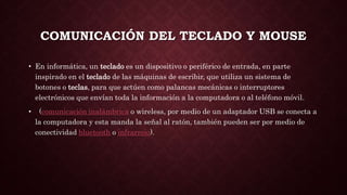 COMUNICACIÓN DEL TECLADO Y MOUSE
• En informática, un teclado es un dispositivo o periférico de entrada, en parte
inspirado en el teclado de las máquinas de escribir, que utiliza un sistema de
botones o teclas, para que actúen como palancas mecánicas o interruptores
electrónicos que envían toda la información a la computadora o al teléfono móvil.
• (comunicación inalámbrica o wireless, por medio de un adaptador USB se conecta a
la computadora y esta manda la señal al ratón, también pueden ser por medio de
conectividad bluetooth o infrarrojo).
 