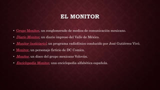 EL MONITOR
• Grupo Monitor, un conglomerado de medios de comunicación mexicano.
• Diario Monitor, un diario impreso del Valle de México.
• Monitor (noticiario), un programa radiofónico conducido por José Gutiérrez Vivó.
• Monitor, un personaje ficticio de DC Comics.
• Monitor, un disco del grupo mexicano Volován.
• Enciclopedia Monitor, una enciclopedia alfabética española.
 