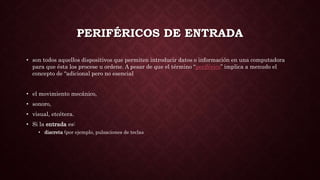 PERIFÉRICOS DE ENTRADA
• son todos aquellos dispositivos que permiten introducir datos o información en una computadora
para que ésta los procese u ordene. A pesar de que el término “periférico” implica a menudo el
concepto de “adicional pero no esencial
• el movimiento mecánico,
• sonoro,
• visual, etcétera.
• Si la entrada es:
• discreta (por ejemplo, pulsaciones de teclas
 