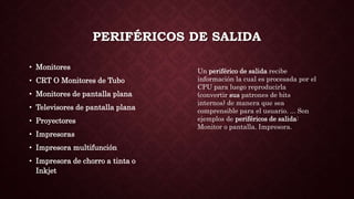 PERIFÉRICOS DE SALIDA
• Monitores
• CRT O Monitores de Tubo
• Monitores de pantalla plana
• Televisores de pantalla plana
• Proyectores
• Impresoras
• Impresora multifunción
• Impresora de chorro a tinta o
Inkjet
Un periférico de salida recibe
información la cual es procesada por el
CPU para luego reproducirla
(convertir sus patrones de bits
internos) de manera que sea
comprensible para el usuario. ... Son
ejemplos de periféricos de salida:
Monitor o pantalla. Impresora.
 