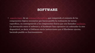 SOFTWARE
• soporte lógico de un sistema informático, que comprende el conjunto de los
componentes lógicos necesarios que hacen posible la realización de tareas
específicas, en contraposición a los componentes físicos que son llamados hardware.
La interacción entre el software y el hardware hace operativo un ordenador (u otro
dispositivo), es decir, el Software envía instrucciones que el Hardware ejecuta,
haciendo posible su funcionamiento.
 