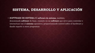 SISTEMA, DESARROLLO Y APLICACIÓN
• SOFTWARE DE SISTEMA El software de sistema, también
denominado software de base, consiste en un software que sirve para controlar e
interactuar con el sistema operativo, proporcionando control sobre el hardware y
dando soporte a otros programas
 