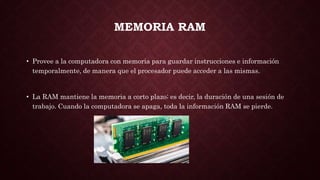 MEMORIA RAM
• Provee a la computadora con memoria para guardar instrucciones e información
temporalmente, de manera que el procesador puede acceder a las mismas.
• La RAM mantiene la memoria a corto plazo; es decir, la duración de una sesión de
trabajo. Cuando la computadora se apaga, toda la información RAM se pierde.
 