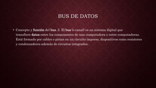 BUS DE DATOS
• Concepto y función del bus. 2. El bus (o canal) es un sistema digital que
transfiere datos entre los componentes de una computadora o entre computadoras.
Está formado por cables o pistas en un circuito impreso, dispositivos como resistores
y condensadores además de circuitos integrados.
 