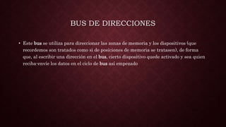 BUS DE DIRECCIONES
• Este bus se utiliza para direccionar las zonas de memoria y los dispositivos (que
recordemos son tratados como si de posiciones de memoria se tratasen), de forma
que, al escribir una dirección en el bus, cierto dispositivo quede activado y sea quien
reciba-envíe los datos en el ciclo de bus así empezado
 