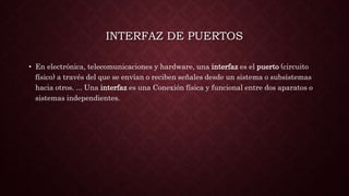 INTERFAZ DE PUERTOS
• En electrónica, telecomunicaciones y hardware, una interfaz es el puerto (circuito
físico) a través del que se envían o reciben señales desde un sistema o subsistemas
hacia otros. ... Una interfaz es una Conexión física y funcional entre dos aparatos o
sistemas independientes.
 