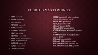 PUERTOS MÁS COMUNES
• HTTP: puerto 80;
• HTTPS: puerto 443;
• FTP: puerto 21;
• FTPS/SSH: puerto 22;
• POP3: puerto 110
• POP3 SSL: puerto 995
• IMAP: puerto 143
• IMAP SSL: puerto 993
• SMTP: puerto 25 (alternativas:
puerto 26 / puerto 2525)
• SMTP SSL: puerto 587
• MySQL: puerto 3306
• CPanel: puerto 2082
SMTP: puerto 25 (alternativas:
puerto 26 / puerto 2525)
SMTP SSL: puerto 587
MySQL: puerto 3306
CPanel: puerto 2082
CPanel SSL: puerto 2083
WHM (Webhost Manager): puerto
2086
WHM (Webhost Manager) SSL:
puerto 2087
Webmail: puerto 2095
Webmail SSL: puerto 2096
WebDAV/WebDisk: puerto 2077
WebDAV/WebDisk SSL: puerto
 