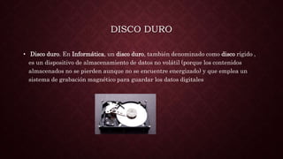 DISCO DURO
• Disco duro. En Informática, un disco duro, también denominado como disco rígido ,
es un dispositivo de almacenamiento de datos no volátil (porque los contenidos
almacenados no se pierden aunque no se encuentre energizado) y que emplea un
sistema de grabación magnético para guardar los datos digitales
 
