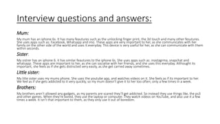 Interview questions and answers:
Mum:
My mum has an iphone 6s. It has many feautures such as the unliocking finger print, the 3d touch and many other fesutures.
She uses apps such as: Facebook, Whatsapp and imo. These apps are very important to her, as she communicates with her
family on the other side of the world and uses it everyday. This device is very useful for her, as she can communicate with them
within seconds.
Sister:
My sistrer has an iphone 6. it has similar feautures to the iphone 6s. She uses apps such as: inastagrma, snapchat and
whatsapp. These apps are important to her, as she can socialise with her friends, and she uses this everyday. Althought its
important, she feels as if she gets distrscted very easily, as she get carried away sometimes.
Little sister:
My litte sister uses my mums phone. She uses the youtube app, and watches videos on it. She feels as if its important to her.
We feel as if she gets addicted to it very quickly, so my mum doesn’t give it to her too often; only a few times in a week.
Brothers:
My brothers aren’t allowed any gadgets, as my parents are scared they’ll get addicted. So instead they use things like, the ps3
and other games. When they're bored, they use the laptop or computer. They watch videos on YouTube, and also use it a few
times a week. It isn’t that important to them, as they only use it out of boredom.
 