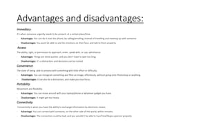 Advantages and disadvantages:
Immediacy:
It’s when someone urgently needs to be present, at a certain place/time.
- Advantages: You can do it over the phone, by calling/emailing, instead of travelling and meeting up with someone.
- Disadvantages: You wont be able to see the emotions on their face, and talk to them properly.
Access:
The ability, right, or permission to approach, enter, speak with, or use; admittance.
- Advantages: Things are done quicker, and you don’t have to wait too long.
- Disadvantages: It’s a distraction, and decisions can be rushed.
Convenience:
The state of being able to process with something with little effort or difficulty.
- Advantages: You can Instagram something and filter an image, effortlessly, without going onto Photoshop or anything.
- Disadvantages: It can also be a distraction, and make you lose focus.
Portability:
Movement and flexibility.
- Advantages: You can move around with your laptop/phone or whatever gadget you have.
- Disadvantages: It might get too heavy.
Connectivity:
Connectivity is when you have the ability to exchange information by electronic means.
- Advantage: You can connect with someone, on the other side of the world, within minutes.
- Disadvantages: The connection could be bad, and you wouldn’t be able to FaceTime/Skype a person properly.
 