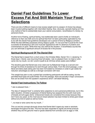 Daniel Fast Guidelines To Lower
Excess Fat And Still Maintain Your Food
Selections
There are lots of different means to lose excess weight and my weapon of choice has always
been muscle building together with intermittent fasting. Now, obviously, sporadic fasting isn’t the
only method of fast to substantially lower your calorie consumption, nevertheless it’s merely my
personal choice.

Another kind of fasting, spiritual fasting, has traditionally been used to fortify an individual’s
reference to their own faith and one spiritual fast that I’ve been particularly captivated by has
to do with the Daniel Fast guidelines developed over a period of time by Religious scholars.
While this fast definitely possesses strong religious goals, I’m not sure that it could be the most
successful at developing a slim and muscular appearance with it’s absence of proteins and
overemphasis on grain. While that may very well be the situation, it nevertheless sounds like
you can eliminate a significant amount of excess fat in the process.

Spiritual Background Of The Daniel Diet
The Daniel fast is based from a short verse in the Christian Bible, Daniel 10:2, 3, declaring “In
those days I, Daniel, was mourning three full weeks. I ate no pleasant food, no meat or wine
came into my mouth, nor did I anoint myself at all, till three whole weeks were fulfilled.”

The storyline goes that Daniel was once ruled over by Babylonian kings as a servant and
through his times of assistance he went through various fasts. From this short passage, a very
literal and detox-style eating plan has been formulated by Christians in order to get visible fat
reduction advantages as well as a stronger connection with God.

This weight loss plan is only a partial fast considering participants will still be eating, but the
permitted food types are quite limited. From the passage, there are actually 4 major conclusions
that can be drawn from the speaker’s experience which i will detail following.

Daniel Fast Instructions To Follow
“I ate no pleasant food...”

The idea of “pleasant food” is certainly fairly subjective to one’s personal preferences, but in this
diet’s situation, Christian progression of Daniel fasting has assigned this line with most sorts
of breads and all sugary items. Unleavened breads are considered fine simply because they
don’t have any yeast, so the most secure bread selection has been limited to whole grain bread
without any kind of yeast as well as honey.

“...no meat or wine came into my mouth...”

This cut and dry concept obviously shows that Daniel didn’t ingest any meat or alcoholic
beverages throughout his fast. This line has been expanded to signify all animal products
whether they are the genuine meat or goods obtained from animals such as eggs or milk.
 