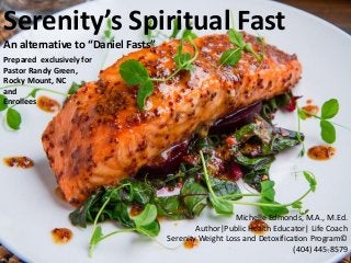 Serenity’s Spiritual Fast
An alternative to “Daniel Fasts”
Michelle Edmonds, M.A., M.Ed.
Author|Public Health Educator| Life Coach
Serenity Weight Loss and Detoxification Program©
(404) 445-8579
Prepared exclusively for
Pastor Randy Green,
Rocky Mount, NC
and
Enrollees
1
 