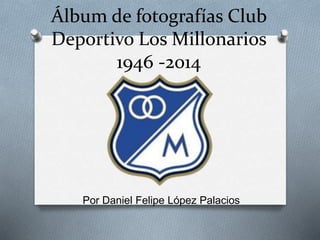 Álbum de fotografías Club
Deportivo Los Millonarios
1946 -2014
Por Daniel Felipe López Palacios
 