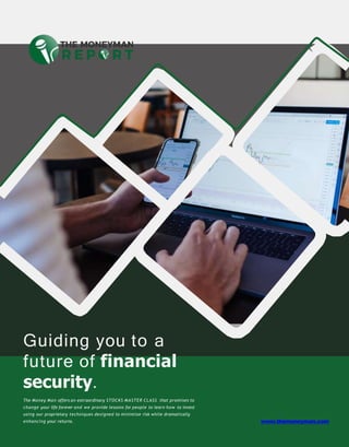 Guiding you to a
future of financial
security.
The Money Man offers an extraordinary STOCKS MASTER CLASS that promises to
change your life forever and we provide lessons for people to learn how to invest
using our proprietary techniques designed to minimize risk while dramatically
enhancing your returns. www.themoneyman.com
 