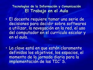 Tecnologías de la Información y Comunicación El Trabajo en el Aula El docente requiere tomar una serie de decisiones para decidir sobre softwares a utilizar, la navegación en la red, el uso del computador en el currículo escolar y en el aula. La clave está en que estén claramente definidos los objetivos, los espacios, el momento de la jornada diaria para la implementación de las TIC´S. 