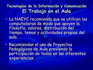 Tecnologías de la Información y Comunicación El Trabajo en el Aula La NAEYC recomienda que se utilicen las computadoras de modo que apoyen la filosofía, valores, distribución del tiempo, temas y actividades propias del aula. Recomiendan el uso de Proyectos Pedagógicos de Aula previendo la participación de todos en las diferentes experiencias. 