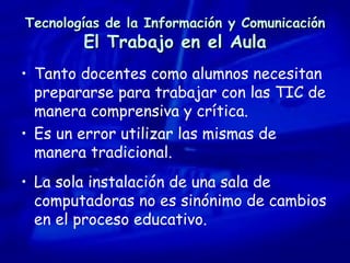 Tecnologías de la Información y Comunicación El Trabajo en el Aula Tanto docentes como alumnos necesitan prepararse para trabajar con las TIC de manera comprensiva y crítica.  Es un error utilizar las mismas de manera tradicional. La sola instalación de una sala de computadoras no es sinónimo de cambios en el proceso educativo. 
