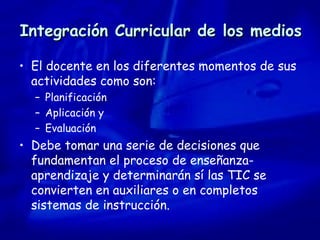 Integración Curricular de los medios El docente en los diferentes momentos de sus actividades como son: Planificación Aplicación y  Evaluación Debe tomar una serie de decisiones que fundamentan el proceso de enseñanza-aprendizaje y determinarán sí las TIC se convierten en auxiliares o en completos sistemas de instrucción. 