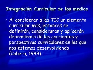 Integración Curricular de los medios Al considerar a las TIC un elemento curricular más, entonces se definirán, considerarán y aplicarán dependiendo de las corrientes y perspectivas curriculares en las que nos estemos desenvolviendo  (Cabero, 1999). 