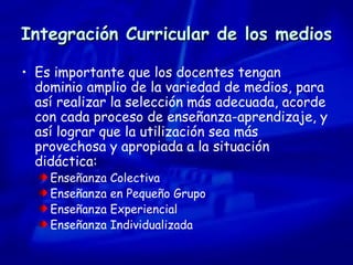 Integración Curricular de los medios Es importante que los docentes tengan dominio amplio de la variedad de medios, para así realizar la selección más adecuada, acorde con cada proceso de enseñanza-aprendizaje, y así lograr que la utilización sea más provechosa y apropiada a la situación didáctica: Enseñanza Colectiva Enseñanza en Pequeño Grupo Enseñanza Experiencial Enseñanza Individualizada 