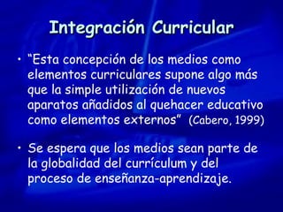 Integración Curricular “ Esta concepción de los medios como elementos curriculares supone algo más que la simple utilización de nuevos aparatos añadidos al quehacer educativo como elementos externos”  (Cabero, 1999) Se espera que los medios sean parte de la globalidad del currículum y del proceso de enseñanza-aprendizaje. 
