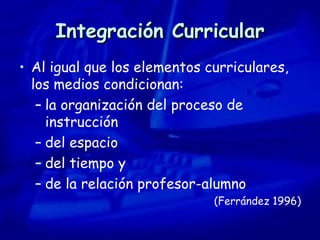 Integración Curricular Al igual que los elementos curriculares, los medios condicionan:  la organización del proceso de instrucción del espacio del tiempo y  de la relación profesor-alumno (Ferrández 1996) 