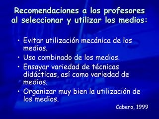 Recomendaciones a los profesores al seleccionar y utilizar los medios: Evitar utilización mecánica de los medios. Uso combinado de los medios. Ensayar variedad de técnicas didácticas, así como variedad de medios. Organizar muy bien la utilización de los medios. Cabero, 1999 