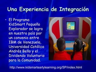 Una Experiencia de Integración El Programa KidSmart Pequeño Explorador se logra en nuestro país por un convenio entre IBM de Venezuela, Universidad Católica Andrés Bello y el Dividendo Voluntario para la Comunidad.   http://www.kidsmartearlylearning.org/SP/index.html 
