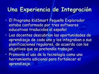 Una Experiencia de Integración El Programa KidSmart Pequeño Explorador estaba conformado por tres softwares educativos traducidos al español Los docentes descubrían las oportunidades de aprendizaje de cada uno y los integraban a sus planificaciones regulares, de acuerdo con los objetivos que se pretendía trabajar. Promovía el uso de la tecnología como una herramienta adicional para fortalecer el aprendizaje. 