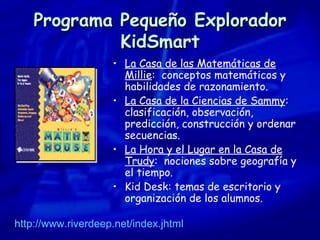 Programa Pequeño Explorador KidSmart La Casa de las Matemáticas de Millie :  conceptos matemáticos y  habilidades de razonamiento. La Casa de la Ciencias de Sammy :  clasificación, observación, predicción, construcción y ordenar secuencias. La Hora y el Lugar en la Casa de Trudy :  nociones sobre geografía y el tiempo. Kid Desk: temas de escritorio y organización de los alumnos. http://www.riverdeep.net / index.jhtml 