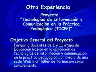 Otra Experiencia Proyecto “Tecnologías de Información y Comunicación en la Práctica Pedagógica (TICPP)” Objetivo General del Proyecto Formar a docentes de I y II etapa de Educación Básica en la aplicación de tecnologías de información y comunicación en la práctica pedagógica por medio de una sede Web y un taller de formación como complemento. 