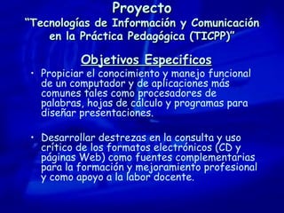 Proyecto “Tecnologías de Información y Comunicación en la Práctica Pedagógica (TICPP)” Objetivos Especificos Propiciar el conocimiento y manejo funcional de un computador y de aplicaciones más comunes tales como procesadores de palabras, hojas de cálculo y programas para diseñar presentaciones. Desarrollar destrezas en la consulta y uso crítico de los formatos electrónicos (CD y páginas Web) como fuentes complementarias para la formación y mejoramiento profesional y como apoyo a la labor docente. 
