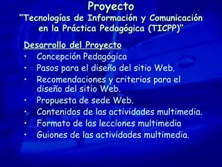 Proyecto “Tecnologías de Información y Comunicación en la Práctica Pedagógica (TICPP)” Desarrollo del Proyecto Concepción Pedagógica Pasos para el diseño del sitio Web. Recomendaciones y criterios para el diseño del sitio Web. Propuesta de sede Web. Contenidos de las actividades multimedia. Formato de las lecciones multimedia Guiones de las actividades multimedia. 