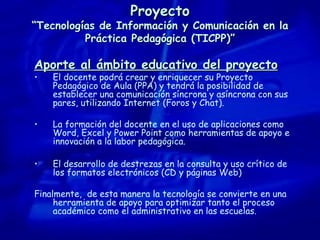 Proyecto “Tecnologías de Información y Comunicación en la Práctica Pedagógica (TICPP)” Aporte al ámbito educativo del proyecto El docente podrá crear y enriquecer su Proyecto Pedagógico de Aula (PPA) y tendrá la posibilidad de establecer una comunicación síncrona y asíncrona con sus pares, utilizando Internet (Foros y Chat). La formación del docente en el uso de aplicaciones como Word, Excel y Power Point como herramientas de apoyo e innovación a la labor pedagógica. El desarrollo de destrezas en la consulta y uso crítico de los formatos electrónicos (CD y páginas Web) Finalmente,  d e esta manera la tecnología se convierte en una herramienta de apoyo para optimizar tanto el proceso académico como el administrativo en las escuelas. 