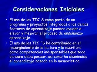 Consideraciones Iniciales El uso de las TIC´S como parte de un programa y proyectos integrados a los demás factores de aprendizaje pueden ayudar a elevar y mejorar el proceso de enseñanza-aprendizaje. El uso de las TIC ´S ha contribuido en el resurgimiento de la lectura y la escritura como competencias indispensables que toda persona debe poseer, así como ha disminuido el aprendizaje basado en lo memoristico. 