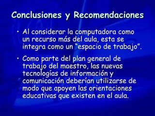 Conclusiones y Recomendaciones Al considerar la computadora como un recurso más del aula, esta se integra como un “espacio de trabajo”. Como parte del plan general de trabajo del maestro, las nuevas tecnologías de información y comunicación deberían utilizarse de modo que apoyen las orientaciones educativas que existen en el aula. 